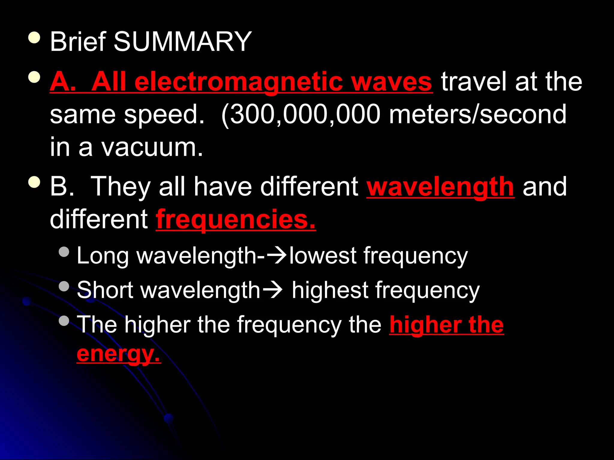  Brief SUMMARY
Brief SUMMARY
 A. All electromagnetic waves
A. All electromagnetic waves travel at the
travel at the
same speed. (300,000,000 meters/second
same speed. (300,000,000 meters/second
in a vacuum.
in a vacuum.
 B. They all have different
B. They all have different wavelength
wavelength and
and
different
different frequencies.
frequencies.
Long wavelength-
Long wavelength-
lowest frequency
lowest frequency
Short wavelength
Short wavelength
 highest frequency
highest frequency
The higher the frequency the
The higher the frequency the higher the
higher the
energy.
energy.
 