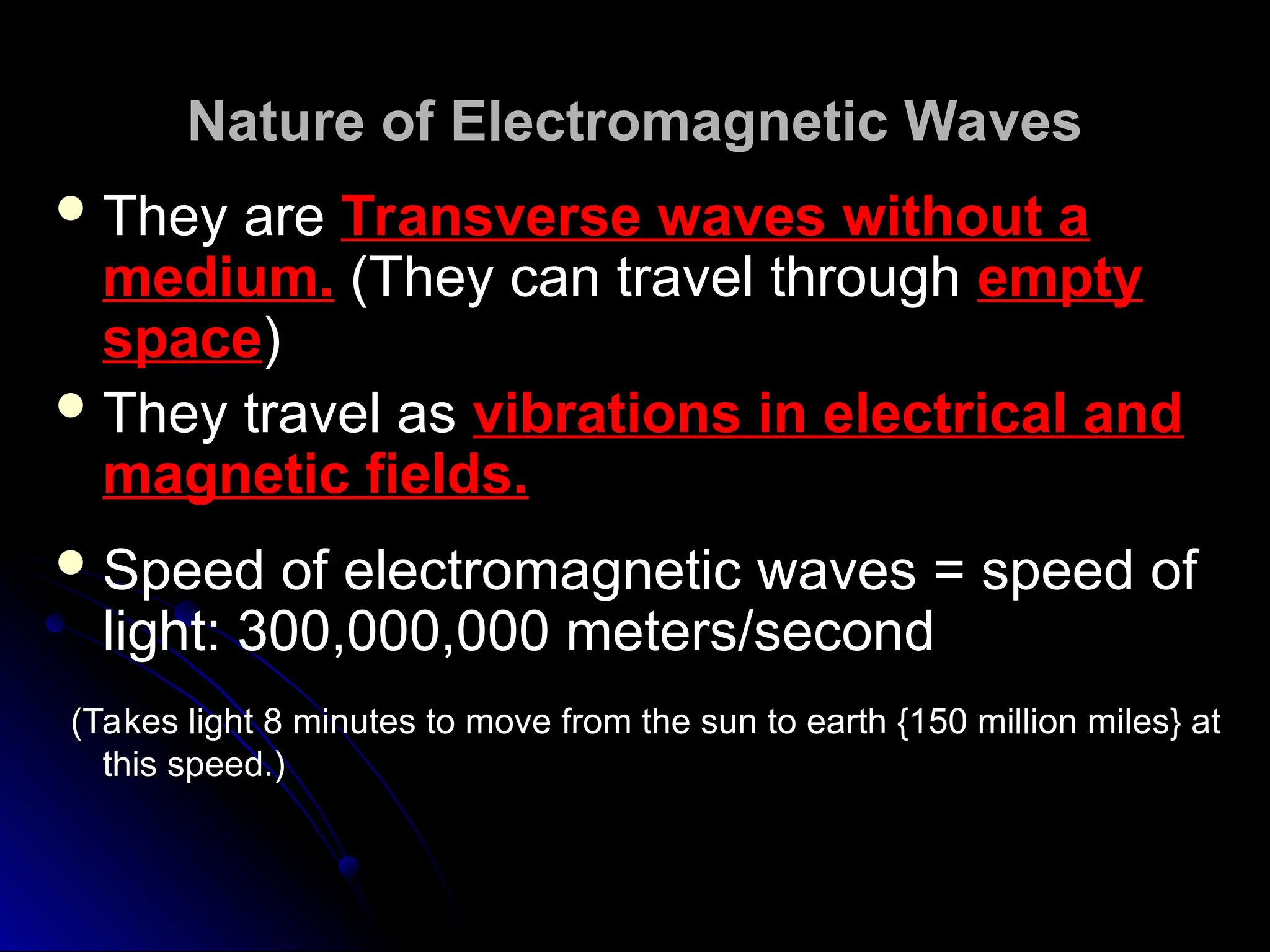 Nature of Electromagnetic Waves
Nature of Electromagnetic Waves
 They are
They are Transverse waves without a
Transverse waves without a
medium.
medium. (They can travel through
(They can travel through empty
empty
space
space)
)
 They travel as
They travel as vibrations in electrical and
vibrations in electrical and
magnetic fields.
magnetic fields.
 Speed of electromagnetic waves = speed of
Speed of electromagnetic waves = speed of
light: 300,000,000 meters/second
light: 300,000,000 meters/second
(Takes light 8 minutes to move from the sun to earth {150 million miles} at
(Takes light 8 minutes to move from the sun to earth {150 million miles} at
this speed.)
this speed.)
 