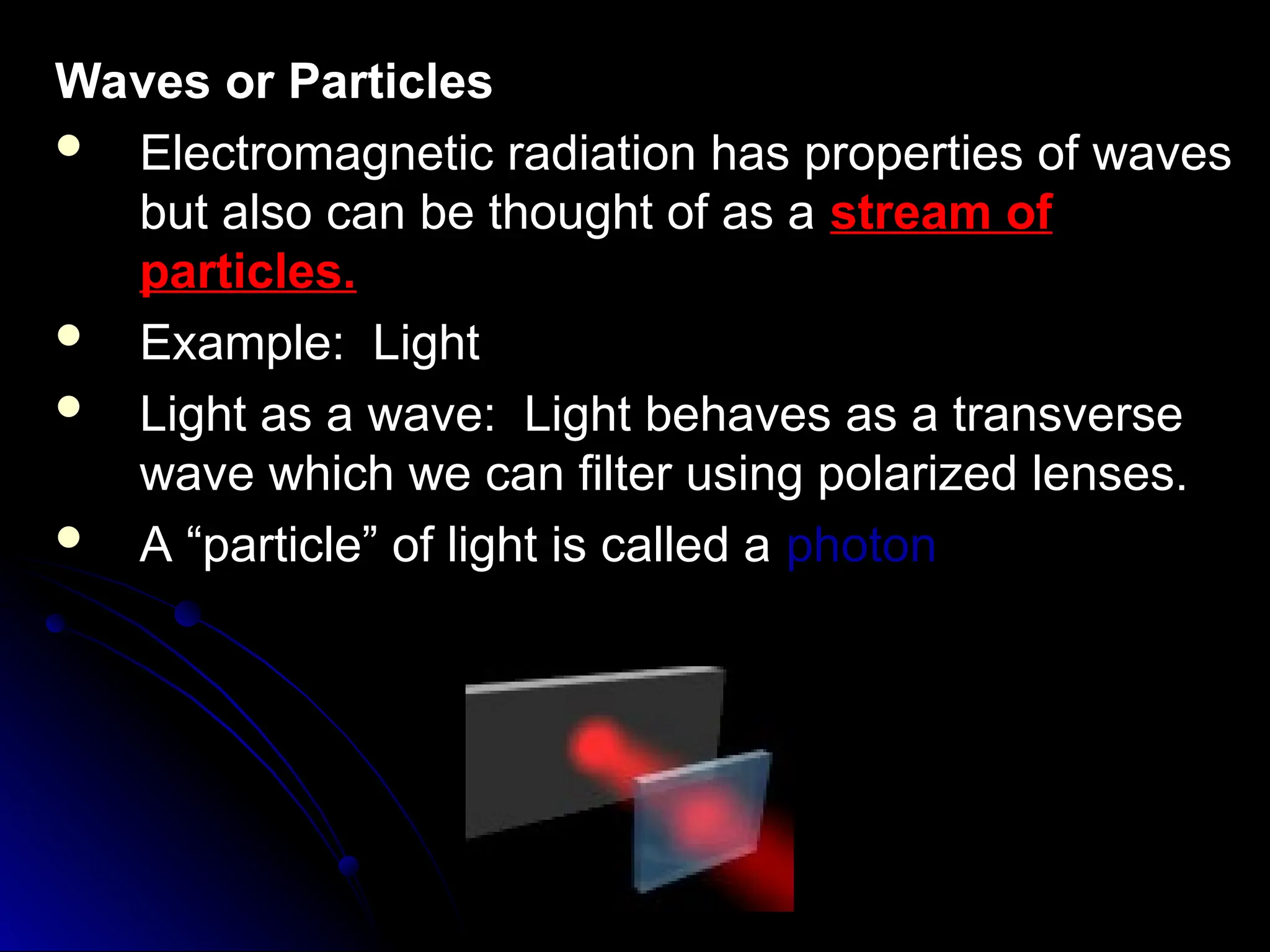 Waves or Particles
Waves or Particles
 Electromagnetic radiation has properties of waves
Electromagnetic radiation has properties of waves
but also can be thought of as a
but also can be thought of as a stream of
stream of
particles.
particles.
 Example: Light
Example: Light
 Light as a wave: Light behaves as a transverse
Light as a wave: Light behaves as a transverse
wave which we can filter using polarized lenses.
wave which we can filter using polarized lenses.
 A “particle” of light is called a
A “particle” of light is called a photon
photon
 