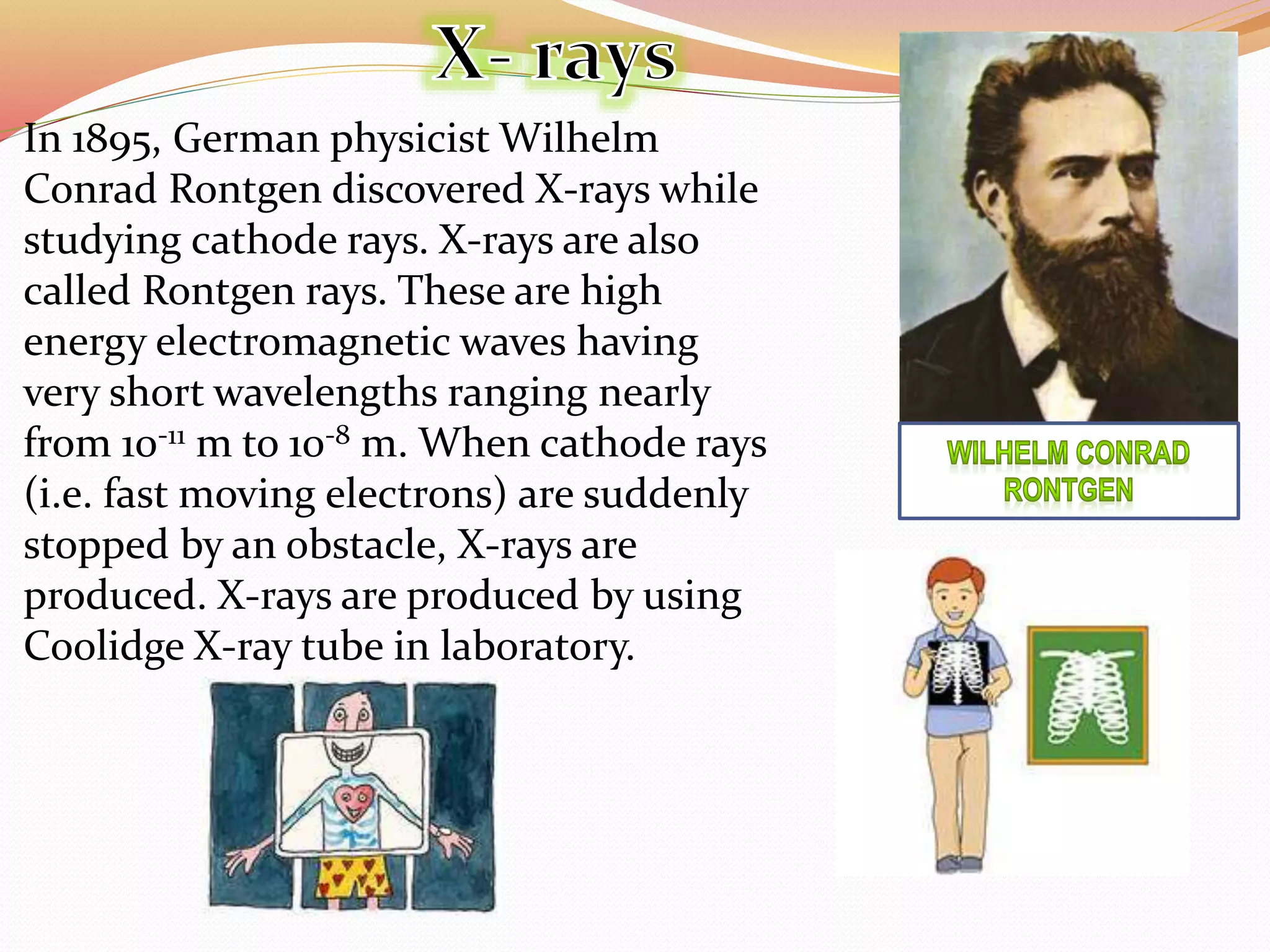 In 1895, German physicist Wilhelm
Conrad Rontgen discovered X-rays while
studying cathode rays. X-rays are also
called Rontgen rays. These are high
energy electromagnetic waves having
very short wavelengths ranging nearly
from 10-11 m to 10-8 m. When cathode rays
(i.e. fast moving electrons) are suddenly
stopped by an obstacle, X-rays are
produced. X-rays are produced by using
Coolidge X-ray tube in laboratory.
 