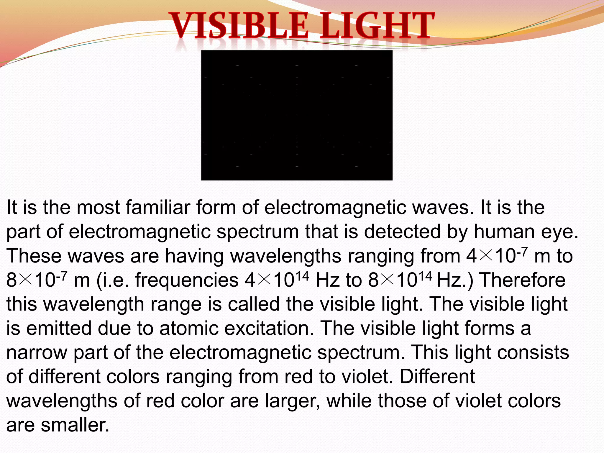 It is the most familiar form of electromagnetic waves. It is the
part of electromagnetic spectrum that is detected by human eye.
These waves are having wavelengths ranging from 4×10-7 m to
8×10-7 m (i.e. frequencies 4×1014 Hz to 8×1014 Hz.) Therefore
this wavelength range is called the visible light. The visible light
is emitted due to atomic excitation. The visible light forms a
narrow part of the electromagnetic spectrum. This light consists
of different colors ranging from red to violet. Different
wavelengths of red color are larger, while those of violet colors
are smaller.
 