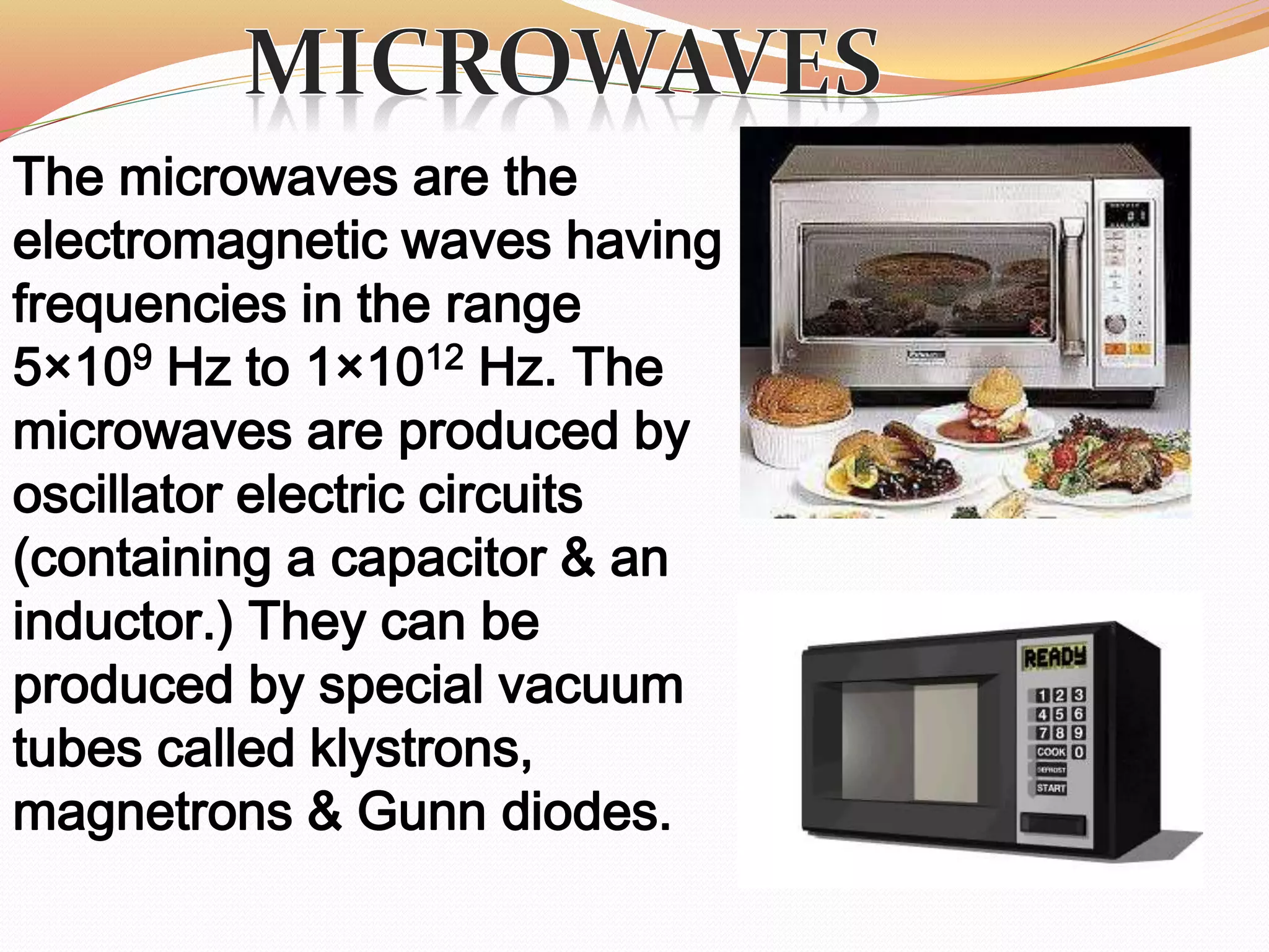 The microwaves are the
electromagnetic waves having
frequencies in the range
5×109 Hz to 1×1012 Hz. The
microwaves are produced by
oscillator electric circuits
(containing a capacitor & an
inductor.) They can be
produced by special vacuum
tubes called klystrons,
magnetrons & Gunn diodes.
 