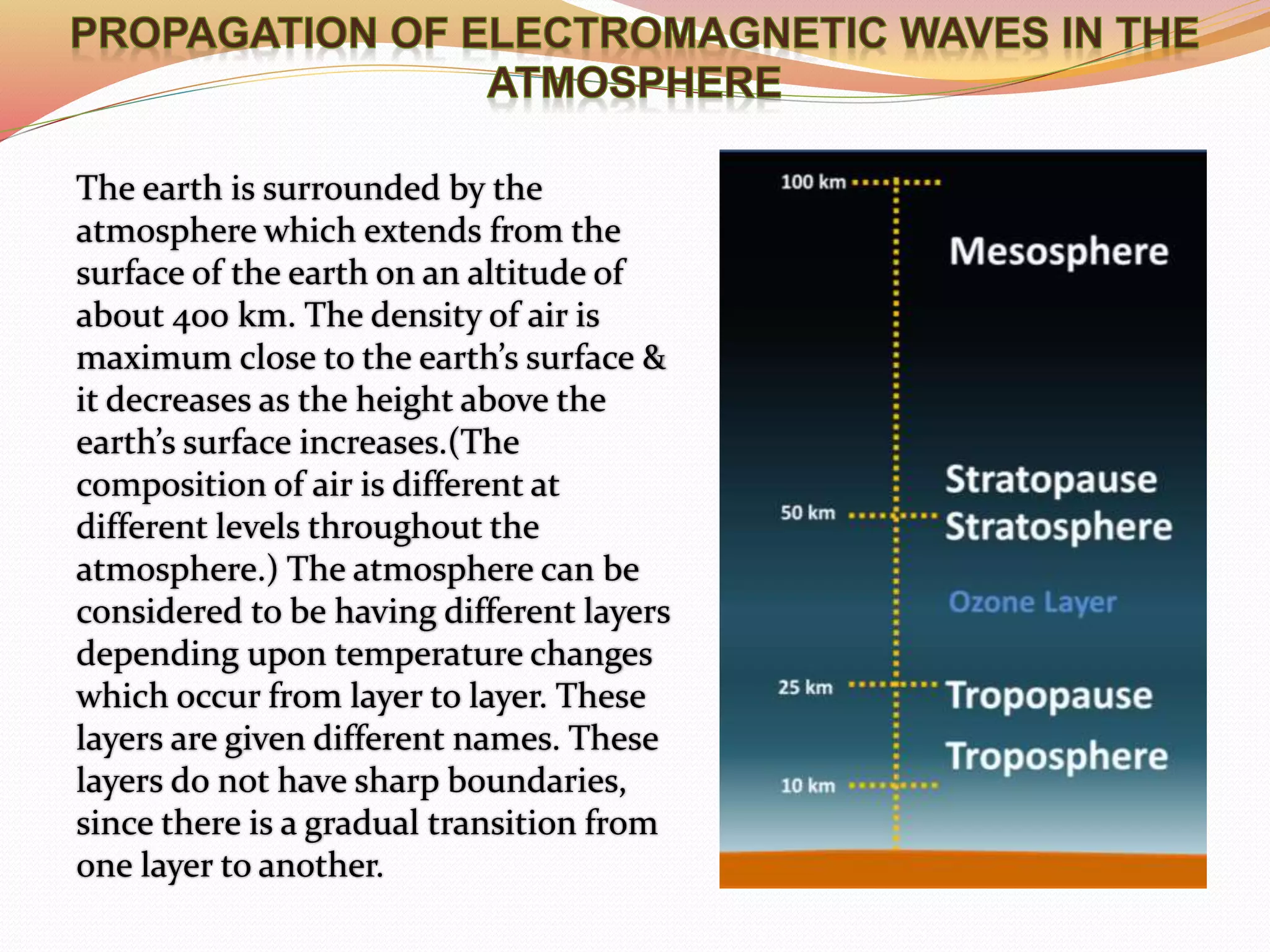 The earth is surrounded by the
atmosphere which extends from the
surface of the earth on an altitude of
about 400 km. The density of air is
maximum close to the earth’s surface &
it decreases as the height above the
earth’s surface increases.(The
composition of air is different at
different levels throughout the
atmosphere.) The atmosphere can be
considered to be having different layers
depending upon temperature changes
which occur from layer to layer. These
layers are given different names. These
layers do not have sharp boundaries,
since there is a gradual transition from
one layer to another.
 