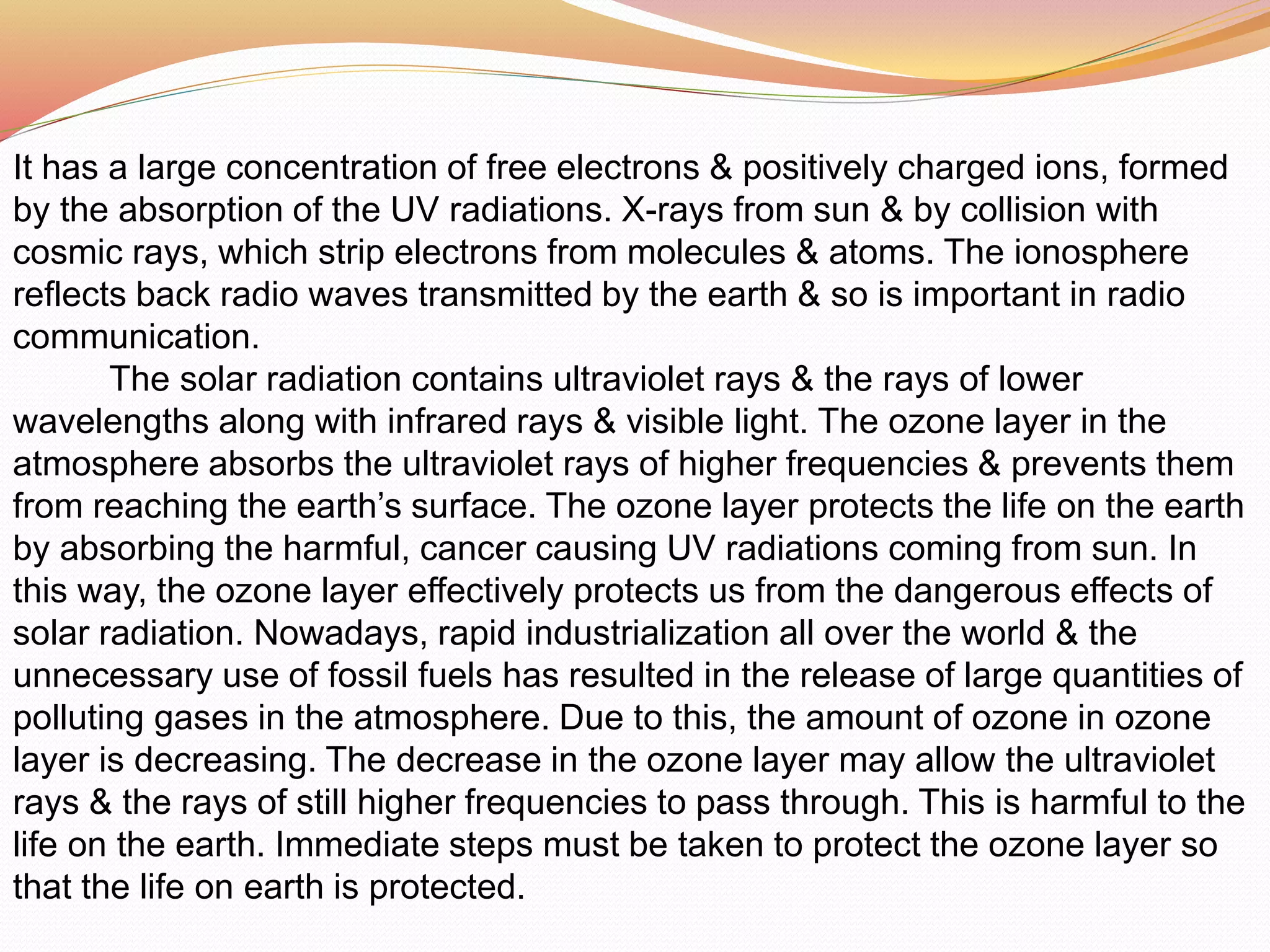 It has a large concentration of free electrons & positively charged ions, formed
by the absorption of the UV radiations. X-rays from sun & by collision with
cosmic rays, which strip electrons from molecules & atoms. The ionosphere
reflects back radio waves transmitted by the earth & so is important in radio
communication.
The solar radiation contains ultraviolet rays & the rays of lower
wavelengths along with infrared rays & visible light. The ozone layer in the
atmosphere absorbs the ultraviolet rays of higher frequencies & prevents them
from reaching the earth’s surface. The ozone layer protects the life on the earth
by absorbing the harmful, cancer causing UV radiations coming from sun. In
this way, the ozone layer effectively protects us from the dangerous effects of
solar radiation. Nowadays, rapid industrialization all over the world & the
unnecessary use of fossil fuels has resulted in the release of large quantities of
polluting gases in the atmosphere. Due to this, the amount of ozone in ozone
layer is decreasing. The decrease in the ozone layer may allow the ultraviolet
rays & the rays of still higher frequencies to pass through. This is harmful to the
life on the earth. Immediate steps must be taken to protect the ozone layer so
that the life on earth is protected.
 