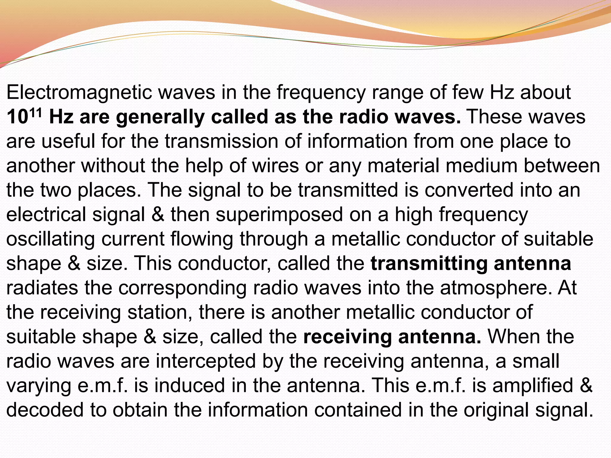 Electromagnetic waves in the frequency range of few Hz about
1011 Hz are generally called as the radio waves. These waves
are useful for the transmission of information from one place to
another without the help of wires or any material medium between
the two places. The signal to be transmitted is converted into an
electrical signal & then superimposed on a high frequency
oscillating current flowing through a metallic conductor of suitable
shape & size. This conductor, called the transmitting antenna
radiates the corresponding radio waves into the atmosphere. At
the receiving station, there is another metallic conductor of
suitable shape & size, called the receiving antenna. When the
radio waves are intercepted by the receiving antenna, a small
varying e.m.f. is induced in the antenna. This e.m.f. is amplified &
decoded to obtain the information contained in the original signal.
 