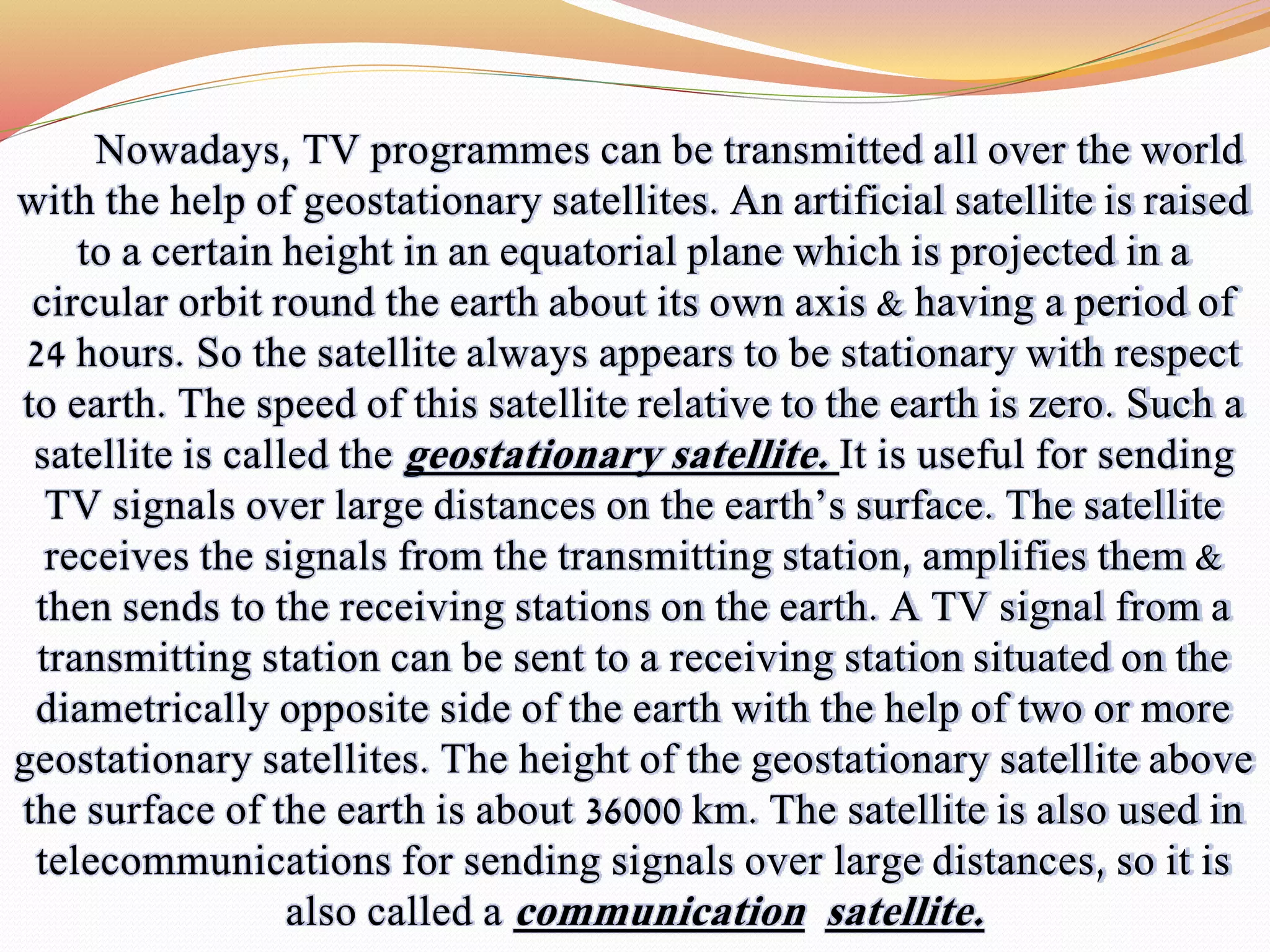 Nowadays, TV programmes can be transmitted all over the world
with the help of geostationary satellites. An artificial satellite is raised
to a certain height in an equatorial plane which is projected in a
circular orbit round the earth about its own axis & having a period of
24 hours. So the satellite always appears to be stationary with respect
to earth. The speed of this satellite relative to the earth is zero. Such a
satellite is called the geostationary satellite. It is useful for sending
TV signals over large distances on the earth’s surface. The satellite
receives the signals from the transmitting station, amplifies them &
then sends to the receiving stations on the earth. A TV signal from a
transmitting station can be sent to a receiving station situated on the
diametrically opposite side of the earth with the help of two or more
geostationary satellites. The height of the geostationary satellite above
the surface of the earth is about 36000 km. The satellite is also used in
telecommunications for sending signals over large distances, so it is
also called a communication satellite.
 