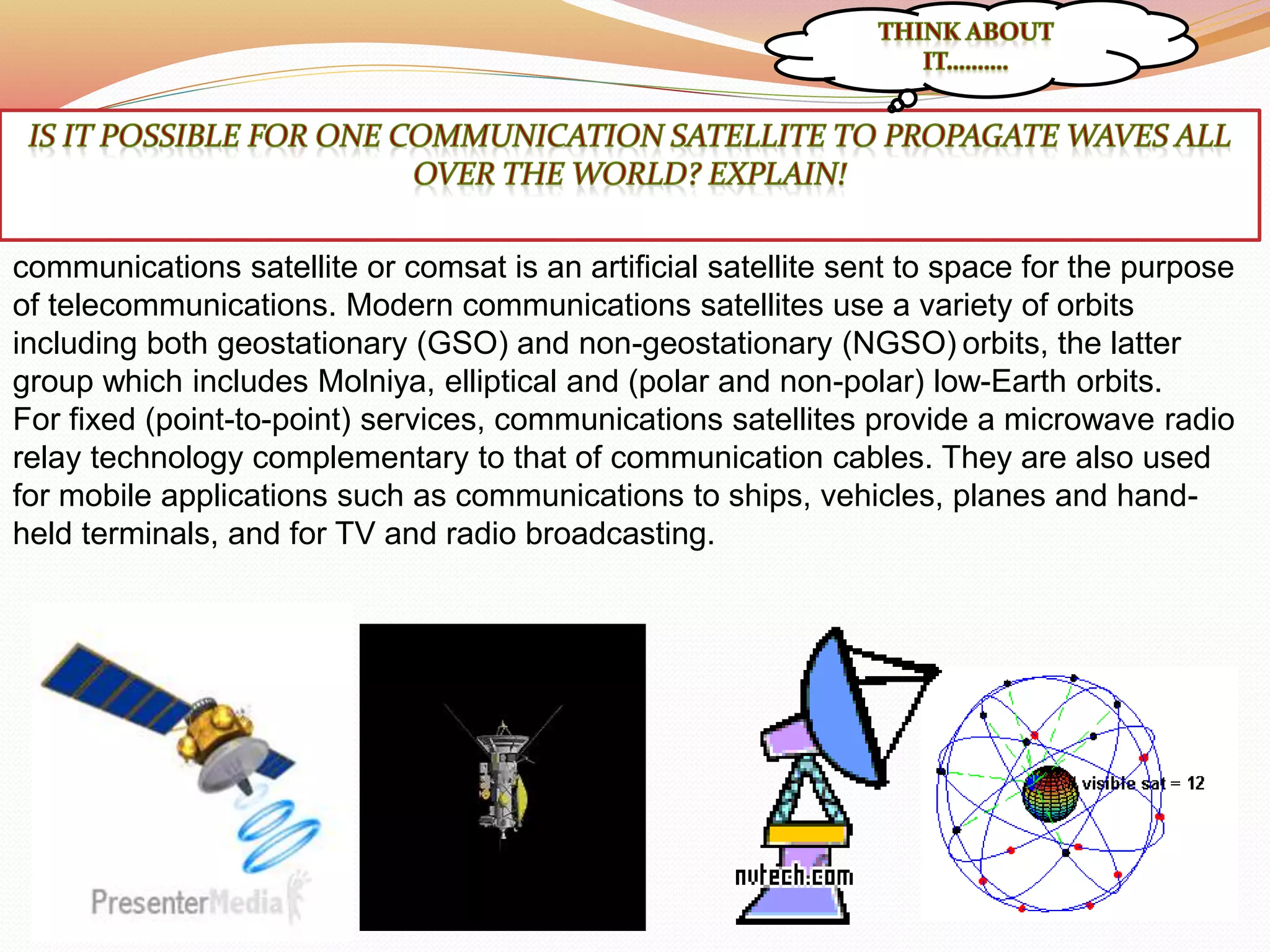 communications satellite or comsat is an artificial satellite sent to space for the purpose
of telecommunications. Modern communications satellites use a variety of orbits
including both geostationary (GSO) and non-geostationary (NGSO) orbits, the latter
group which includes Molniya, elliptical and (polar and non-polar) low-Earth orbits.
For fixed (point-to-point) services, communications satellites provide a microwave radio
relay technology complementary to that of communication cables. They are also used
for mobile applications such as communications to ships, vehicles, planes and hand-
held terminals, and for TV and radio broadcasting.
 