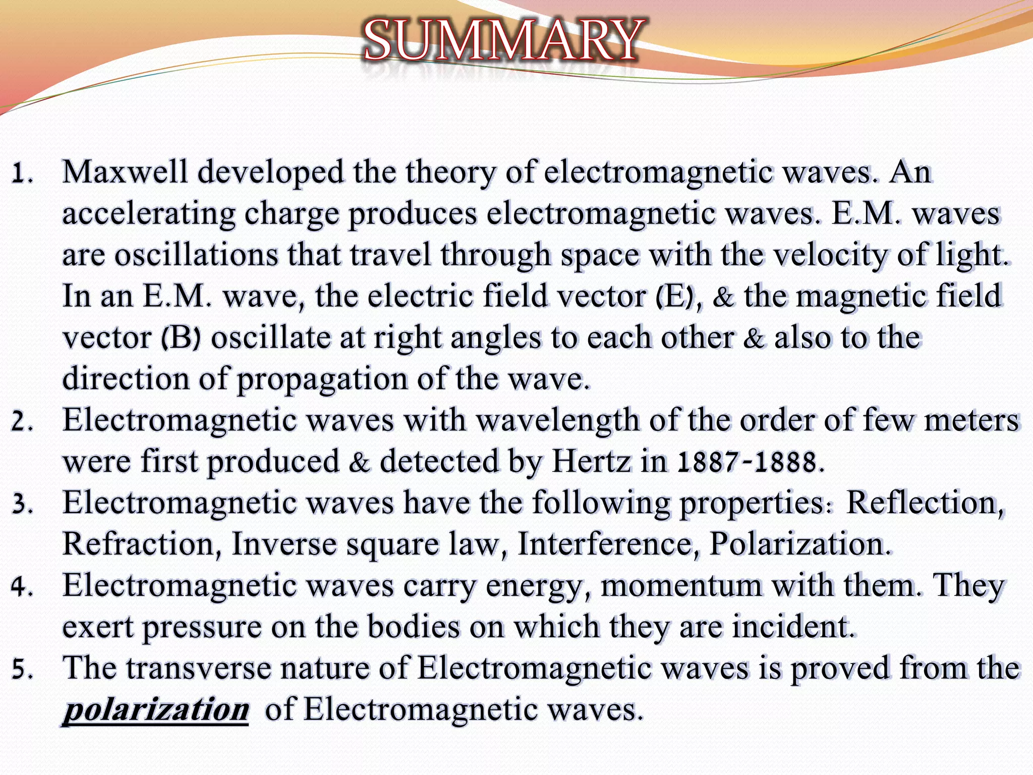 1. Maxwell developed the theory of electromagnetic waves. An
accelerating charge produces electromagnetic waves. E.M. waves
are oscillations that travel through space with the velocity of light.
In an E.M. wave, the electric field vector (E), & the magnetic field
vector (B) oscillate at right angles to each other & also to the
direction of propagation of the wave.
2. Electromagnetic waves with wavelength of the order of few meters
were first produced & detected by Hertz in 1887-1888.
3. Electromagnetic waves have the following properties: Reflection,
Refraction, Inverse square law, Interference, Polarization.
4. Electromagnetic waves carry energy, momentum with them. They
exert pressure on the bodies on which they are incident.
5. The transverse nature of Electromagnetic waves is proved from the
polarization of Electromagnetic waves.
 
