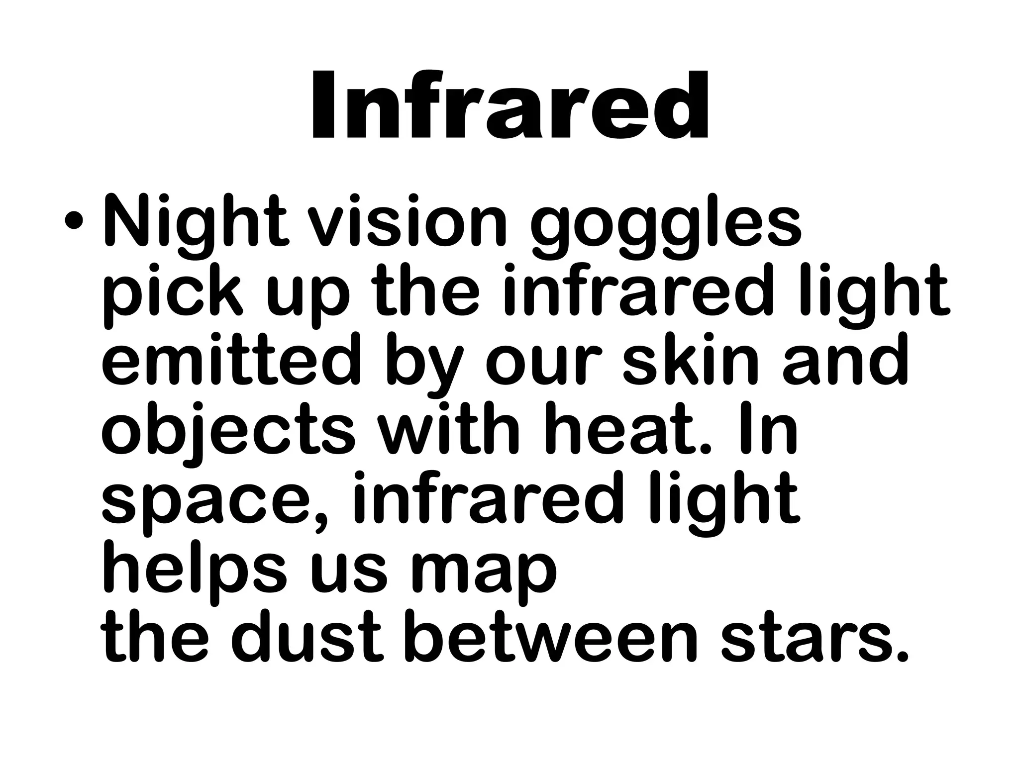 Infrared
• Night vision goggles
pick up the infrared light
emitted by our skin and
objects with heat. In
space, infrared light
helps us map
the dust between stars.
 