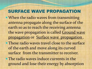 SURFACE WAVE PROPAGATION
 When the radio waves from transmitting
  antenna propagate along the surface of the
  earth so as to reach the receiving antenna
  the wave propagation is called Ground wave
  propagation or Surface wave propagation .
 These radio waves travel close to the surface
  of the earth and move along its curved
  surface from the transmitter to receiver.
 The radio waves induce currents in the
  ground and lose their energy by absorption
 