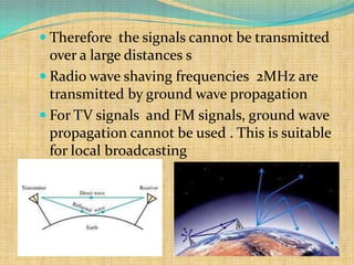  Therefore the signals cannot be transmitted
  over a large distances s
 Radio wave shaving frequencies 2MHz are
  transmitted by ground wave propagation
 For TV signals and FM signals, ground wave
  propagation cannot be used . This is suitable
  for local broadcasting
 