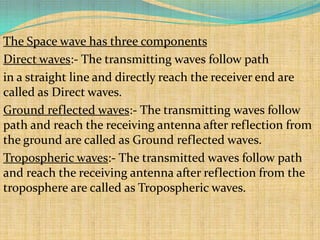 The Space wave has three components
Direct waves:- The transmitting waves follow path
in a straight line and directly reach the receiver end are
called as Direct waves.
Ground reflected waves:- The transmitting waves follow
path and reach the receiving antenna after reflection from
the ground are called as Ground reflected waves.
Tropospheric waves:- The transmitted waves follow path
and reach the receiving antenna after reflection from the
troposphere are called as Tropospheric waves.
 