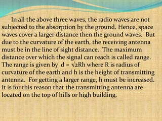 In all the above three waves, the radio waves are not
subjected to the absorption by the ground. Hence, space
waves cover a larger distance then the ground waves. But
due to the curvature of the earth, the receiving antenna
must be in the line of sight distance. The maximum
distance over which the signal can reach is called range.
The range is given by d = √2Rh where R is radius of
curvature of the earth and h is the height of transmitting
antenna. For getting a larger range, h must be increased.
It is for this reason that the transmitting antenna are
located on the top of hills or high building.
 