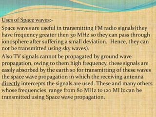 Uses of Space waves:-
Space waves are useful in transmitting FM radio signals(they
have frequency greater then 30 MHz so they can pass through
ionosphere after suffering a small deviation. Hence, they can
not be transmitted using sky waves).
Also TV signals cannot be propagated by ground wave
propagation, owing to them high frequency, these signals are
easily absorbed by the earth so for transmitting of these waves
the space wave propagation in which the receiving antenna
directly intercepts the signals are used. These and many others
whose frequencies range from 80 MHz to 120 MHz can be
transmitted using Space wave propagation.
 