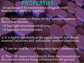 1) It can
       be used for transmission of signals with
frequencies 3MHz to 30MHz.

2) The ionosphere is chosen for sky wave propagation
due to two reasons;
It has high concentration of ions.
It has a low refractive index.

3) It is highly unreliable as the signal may be lost due to
seasonal variations and unfaurable weather conditions.

4) It can be used for high frequency signal transmission.

5) This E.M. waves travel directly from the transmitter to
the receiver without being influenced by the ground.
 