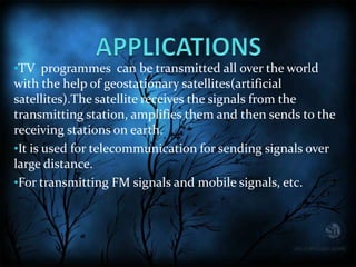 •TV programmes can be transmitted all over the world
with the help of geostationary satellites(artificial
satellites).The satellite receives the signals from the
transmitting station, amplifies them and then sends to the
receiving stations on earth.
•It is used for telecommunication for sending signals over
large distance.
•For transmitting FM signals and mobile signals, etc.
 