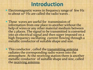 Introduction
 Electromagnetic waves in frequency range of few Hz
 to about 1011 Hz are called the radio waves .

 These waves are useful for transmission of
 information from one place to another without the
 help of wires or any other material medium between
 the 2 places. The signal to be transmitted is converted
 into an electrical signal and then super imposed on a
 high frequency oscillating current flowing through a
 metallic conductor of suitable shape and size.

 This conductor , called the transmitting antenna
 radiates the corresponding radio waves into the
 atmosphere. At the receiving station there is another
 metallic conductor of suitable shape and size, called
 the receiving antenna.
 