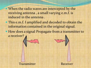  When the radio waves are intercepted by the
  receiving antenna , a small varying e.m.f. is
  induced in the antenna .
 This e.m.f. I amplified and decoded to obtain the
  information contained in the original signal.
 How does a signal Propagate from a transmitter to
  a receiver?




         Transmitter                 Receiver
 