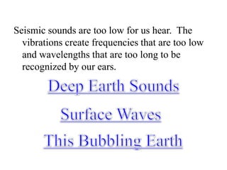 Seismic sounds are too low for us hear.  The vibrations create frequencies that are too low and wavelengths that are too long to be recognized by our ears.Deep Earth SoundsSurface WavesThis Bubbling Earth