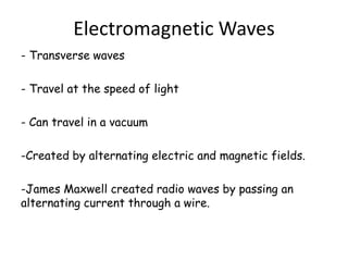 Electromagnetic Waves
- Transverse waves

- Travel at the speed of light

- Can travel in a vacuum

-Created by alternating electric and magnetic fields.

-James Maxwell created radio waves by passing an
alternating current through a wire.
 