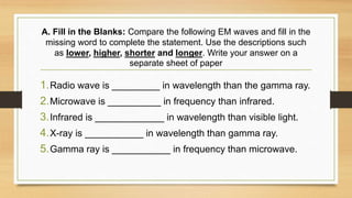 A. Fill in the Blanks: Compare the following EM waves and fill in the
missing word to complete the statement. Use the descriptions such
as lower, higher, shorter and longer. Write your answer on a
separate sheet of paper
1.Radio wave is _________ in wavelength than the gamma ray.
2.Microwave is __________ in frequency than infrared.
3.Infrared is _____________ in wavelength than visible light.
4.X-ray is ___________ in wavelength than gamma ray.
5.Gamma ray is ___________ in frequency than microwave.
 