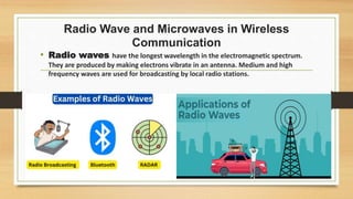 Radio Wave and Microwaves in Wireless
Communication
• Radio waves have the longest wavelength in the electromagnetic spectrum.
They are produced by making electrons vibrate in an antenna. Medium and high
frequency waves are used for broadcasting by local radio stations.
 