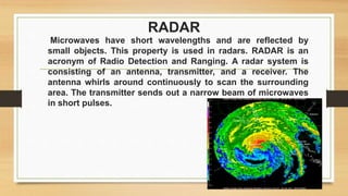RADAR
Microwaves have short wavelengths and are reflected by
small objects. This property is used in radars. RADAR is an
acronym of Radio Detection and Ranging. A radar system is
consisting of an antenna, transmitter, and a receiver. The
antenna whirls around continuously to scan the surrounding
area. The transmitter sends out a narrow beam of microwaves
in short pulses.
 