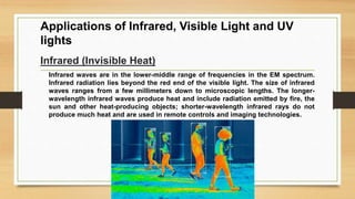 Applications of Infrared, Visible Light and UV
lights
Infrared (Invisible Heat)
Infrared waves are in the lower-middle range of frequencies in the EM spectrum.
Infrared radiation lies beyond the red end of the visible light. The size of infrared
waves ranges from a few millimeters down to microscopic lengths. The longer-
wavelength infrared waves produce heat and include radiation emitted by fire, the
sun and other heat-producing objects; shorter-wavelength infrared rays do not
produce much heat and are used in remote controls and imaging technologies.
 
