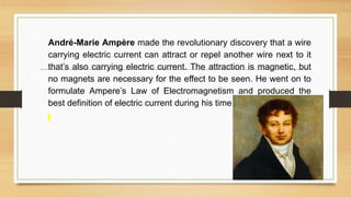 André-Marie Ampère made the revolutionary discovery that a wire
carrying electric current can attract or repel another wire next to it
that’s also carrying electric current. The attraction is magnetic, but
no magnets are necessary for the effect to be seen. He went on to
formulate Ampere’s Law of Electromagnetism and produced the
best definition of electric current during his time.
 