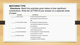 MATCHING TYPE
Directions: Match the scientists given below to their significant
contributions. Write the LETTER of your answer on a separate sheet
of paper.
•
• Scientists Contribution
• ________1. Heinrich Hertz A. Showed experimental evidence of
• electromagnetic waves and their link to
• light
• ________2. Hans Christian Oersted B. Contributed in developing equations
• that showed the relationship of electricity
• and magnetism
• ________3. André-Marie Ampere C. Formulated the principle behind
• electromagnetic induction
• ________4. James Clerk Maxwell D. Demonstrated the magnetic effect based
• on the direction of a current
• ________5. Michael Faraday E. Showed how a current - carrying wire
• behaves like a magnet
F. Developed the Theory of Relativity
•
 