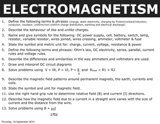 ELECTROMAGNETISM
1.   Define the following terms & phrases             (charge, static electricity, charging by friction/contact/induction,
     conductor, insulator, uniform/non-uniform charge distribution, earthing and electrical discharge)

2.   Describe the behaviour of like and unlike charges.
3.   Name and give symbols for the following: DC power supply, cell, battery, switch, lamp,
     resistor, variable resistor, wires joined, wires crossing, ammeter, voltmeter & fuse
4.   State the symbol and metric unit for: charge, current, voltage, resistance & power
5.   Define the following terms and phrases: Ohm’s law, DC electricity, series, parallel, current
     rules and voltage rules.
6.   Describe the differences and similarities in the way ammeters and voltmeters are used.
7.   Draw and interpret DC circuit diagrams
8.   Solve problems using V = IR, P = VI, P = E and Rtotal = R1 + R2
                                              t
9.   Describe the magnetic field patterns around permanent magnets, the earth, currents and
     coils.
10. State the symbol and unit for magnetic field.
11. Use the right hand grip rule to determine relative field (B) and current (I) directions.
12. Describe how the magnetic field due to a current in a straight wire varies with the size of
    current and the distance from the wire.
13. Solve problems using B = µ0I

                                        2 πd
Thursday, 16 September 2010
 