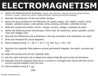 ELECTROMAGNETISM
1. Define the following terms & phrases (charge, static electricity, charging by friction/contact/induction,
conductor, insulator, uniform/non-uniform charge distribution, earthing and electrical discharge)
2. Describe the behaviour of like and unlike charges.
3. Name and give symbols for the following: DC power supply, cell, battery, switch, lamp,
resistor, variable resistor, wires joined, wires crossing, ammeter, voltmeter & fuse
4. State the symbol and metric unit for: charge, current, voltage, resistance & power
5. Define the following terms and phrases: Ohm’s law, DC electricity, series, parallel, current
rules and voltage rules.
6. Describe the differences and similarities in the way ammeters and voltmeters are used.
7. Draw and interpret DC circuit diagrams
8. Solve problems using V = IR, P = VI, P = E and Rtotal = R1 + R2
t
9. Describe the magnetic field patterns around permanent magnets, the earth, currents and
coils.
10. State the symbol and unit for magnetic field.
11. Use the right hand grip rule to determine relative field (B) and current (I) directions.
12. Describe how the magnetic field due to a current in a straight wire varies with the size of
current and the distance from the wire.
13. Solve problems using B = µ0I
2πd
Thursday, 4 November 2010
 