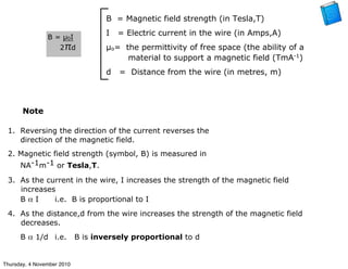 B = Magnetic field strength (in Tesla,T)
I = Electric current in the wire (in Amps,A)
µo= the permittivity of free space (the ability of a
material to support a magnetic field (TmA-1
)
d = Distance from the wire (in metres, m)
B = µ0I
2πd
1. Reversing the direction of the current reverses the
direction of the magnetic field.
2. Magnetic field strength (symbol, B) is measured in
NA-1m-1 or Tesla,T.
3. As the current in the wire, I increases the strength of the magnetic field
increases
B α I i.e. B is proportional to I
4. As the distance,d from the wire increases the strength of the magnetic field
decreases.
B α 1/d i.e. B is inversely proportional to d
Note
Thursday, 4 November 2010
 
