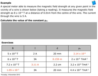 Example
A special meter able to measure the magnetic field strength at any given point in the
vicinity of a wire is shown below (taking a reading). It measures the magnetic field
strength as 8 x 10-4
T at a distance of 0.01m from the centre of the wire. The current
through the wire is 5 A.
Calculate the value of the constant µo.
Exercises
B I d µo
5 x 10-5
T 2 A 20 mm 3.14 x 10-6
6 x 10-5
T 3A 0.159 m 2 x 10-5
TmA-1
7.2 x 10-5
T 3.11 A 2.2 cm 3.2 x 10-6
TmA-1
1.05 x 10-3
3A 20 mm 4.4 x 10-5
TmA-1
Thursday, 4 November 2010
 