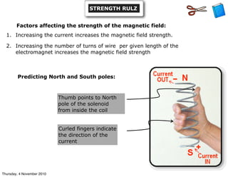 Predicting North and South poles:
Thumb points to North
pole of the solenoid
from inside the coil
Curled fingers indicate
the direction of the
current
Factors affecting the strength of the magnetic field:
1. Increasing the current increases the magnetic field strength.
2. Increasing the number of turns of wire per given length of the
electromagnet increases the magnetic field strength
STRENGTH RULZ
Thursday, 4 November 2010
 