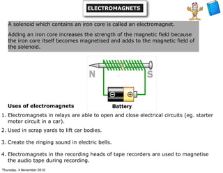 Uses of electromagnets
1. Electromagnets in relays are able to open and close electrical circuits (eg. starter
motor circuit in a car).
2. Used in scrap yards to lift car bodies.
3. Create the ringing sound in electric bells.
4. Electromagnets in the recording heads of tape recorders are used to magnetise
the audio tape during recording.
A solenoid which contains an iron core is called an electromagnet.
Adding an iron core increases the strength of the magnetic field because
the iron core itself becomes magnetised and adds to the magnetic field of
the solenoid.
ELECTROMAGNETS
Thursday, 4 November 2010
 