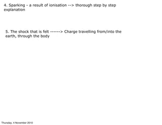 4. Sparking - a result of ionisation --> thorough step by step
explanation
5. The shock that is felt ------> Charge travelling from/into the
earth, through the body
Thursday, 4 November 2010
 