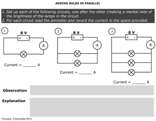 ADDING BULBS IN PARALLEL
1. Set up each of the following circuits, one after the other (making a mental note of
the brightness of the lamps in the circuit.
2. For each circuit read the ammeter and record the current in the space provided.
+ -
1
A
+ -
2
A
+ -
3
A
Current = ______ A
Current = ______ A
Current = ______ A
Observation
Explanation
8 V 8 V 8 V
Thursday, 4 November 2010
 