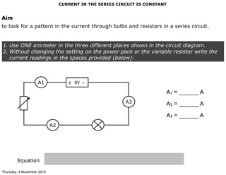 CURRENT IN THE SERIES CIRCUIT IS CONSTANT
Aim
to look for a pattern in the current through bulbs and resistors in a series circuit.
1. Use ONE ammeter in the three different places shown in the circuit diagram.
2. Without changing the setting on the power pack or the variable resistor write the
current readings in the spaces provided (below):
Equation
8V+ -
A2
A1
A3
A1 = ______ A
A2 = ______ A
A3 = ______ A
Thursday, 4 November 2010
 