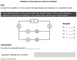 CURRENT IN THE PARALLEL CIRCUIT IS SHARED
Aim
to look for a pattern in the current through bulbs and resistors in a parallel circuit.
1. Use ONE ammeter in the each of the four places shown in the circuit diagram.
2. Without changing the setting on the power pack record your results below:
Conclusion
Current in a parallel circuit is ____________ .
Equation relating the currents
Results
A1 = ____ A
A2 = ____ A
A3 = ____ A
A4 = ____ A
8V+ -
A1
A2
A3
A4
Thursday, 4 November 2010
 
