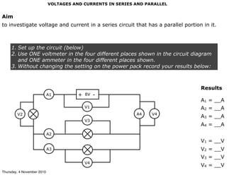 VOLTAGES AND CURRENTS IN SERIES AND PARALLEL
Aim
to investigate voltage and current in a series circuit that has a parallel portion in it.
1. Set up the circuit (below)
2. Use ONE voltmeter in the four different places shown in the circuit diagram
and ONE ammeter in the four different places shown.
3. Without changing the setting on the power pack record your results below:
Results
A1 = __A
A2 = __A
A3 = __A
A4 = __A
V1 = __V
V2 = __V
V3 = __V
V4 = __V
8V+ -
V1
V3
V4
V2
A1
A2
A3
A4 V4
Thursday, 4 November 2010
 