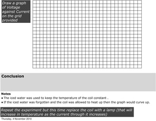 Notes
•The iced water was used to keep the temperature of the coil constant .
•If the iced water was forgotten and the coil was allowed to heat up then the graph would curve up.
Draw a graph
of Voltage
against Current
on the grid
provided
Repeat the experiment but this time replace the coil with a lamp (that will
increase in temperature as the current through it increases)
Conclusion
Thursday, 4 November 2010
 