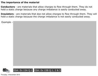The importance of the material
Conductors - are materials that allow charges to flow through them. They do not
hold a static charge because any charge imbalance is easily conducted away.
Insulators - are materials that doe not allow charges to flow through them. They will
hold a static charge because the charge imbalance is not easily conducted away.
Example -
ESA: Ex 15A Q.1 ESA: Ex 15B Q.1, 2 & 3
Thursday, 4 November 2010
 