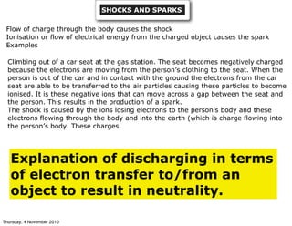 SHOCKS AND SPARKS
Flow of charge through the body causes the shock
Ionisation or flow of electrical energy from the charged object causes the spark
Examples
Climbing out of a car seat at the gas station. The seat becomes negatively charged
because the electrons are moving from the person’s clothing to the seat. When the
person is out of the car and in contact with the ground the electrons from the car
seat are able to be transferred to the air particles causing these particles to become
ionised. It is these negative ions that can move across a gap between the seat and
the person. This results in the production of a spark.
The shock is caused by the ions losing electrons to the person’s body and these
electrons flowing through the body and into the earth (which is charge flowing into
the person’s body. These charges
Explanation of discharging in terms
of electron transfer to/from an
object to result in neutrality.
Thursday, 4 November 2010
 