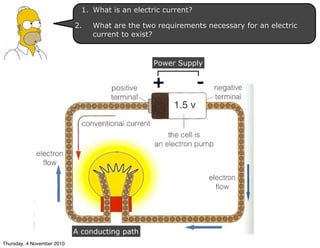 + -
A conducting path
Power Supply
1. What is an electric current?
2. What are the two requirements necessary for an electric
current to exist?
Thursday, 4 November 2010
 