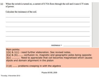 Main points:
1(b) & 1(c) - need further elaboration. See revised notes.
3(a) & (b)....... confusion re. magnetic and geographic poles being opposite
3(c) .......... Need to appreciate that coil becomes magnetised which causes
dipole and domain alignment in the piston
3 (d) ...... problems creeping in with the algebra
Thursday, 4 November 2010
 