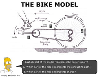 1.Which part of the model represents the power supply?
2. Which part of the model represents the conducting path?
3. Which part of the model represents charge?
A
B
C
THE BIKE MODEL
Thursday, 4 November 2010
 