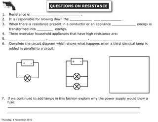 1. Resistance is ______________ __________ .
2. It is responsible for slowing down the ___________ ___ __________ .
3. When there is resistance present in a conductor or an appliance ____________ energy is
transformed into ________ energy.
4. Three everyday household appliances that have high resistance are:
5. __________________ , ___________________ , _____________________
6. Complete the circuit diagram which shows what happens when a third identical lamp is
added in parallel to a circuit:
+ -
+ -
7. If we continued to add lamps in this fashion explain why the power supply would blow a
fuse.
__________________________________________________________________
__________________________________________________________________
QUESTIONS ON RESISTANCE
Thursday, 4 November 2010
 