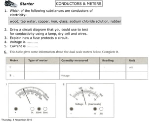 CONDUCTORS & METERS
1. Which of the following substances are conductors of
electricity:
wood, tap water, copper, iron, glass, sodium chloride solution, rubber
2. Draw a circuit diagram that you could use to test
for conductivity using a lamp, dry cell and wires.
3. Explain how a fuse protects a circuit.
4. Voltage is ..........
5. Current is ..........
6.
Starter
Thursday, 4 November 2010
 