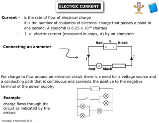 Current - is the rate of flow of electrical charge
- it is the number of coulombs of electrical charge that passes a point in
one second. A coulomb is 6.25 x 1018
charges
- I = electric current (measured in amps, A) by an ammeter:
Connecting an ammeter
I
+ -
A
V
I
Red
Red Black
Black
For charge to flow around an electrical circuit there is a need for a voltage source and
a conducting path that is continuous and connects the positive to the negative
terminal of the power supply.
+ -
Example
charge flows through the
circuit as indicated by the
arrows
ELECTRIC CURRENT
Thursday, 4 November 2010
 